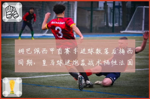 姆巴佩西甲首赛季进球数落后梅西同期，皇马球迷炮轰战术牺牲法国前锋