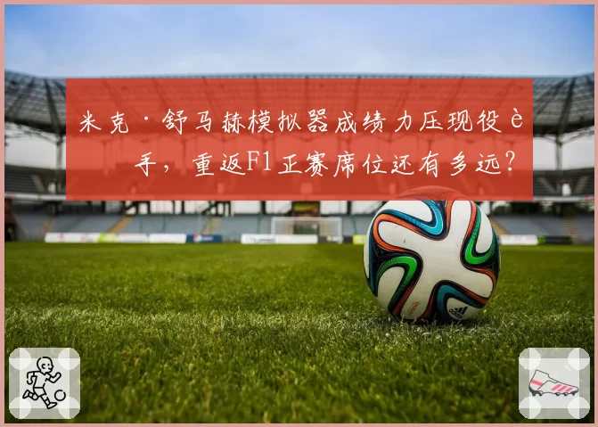 米克·舒马赫模拟器成绩力压现役车手，重返F1正赛席位还有多远？