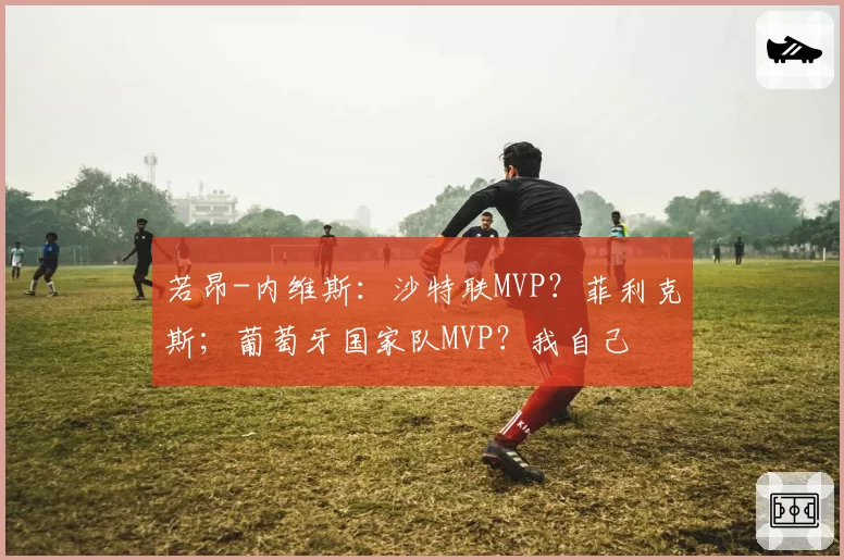 若昂-内维斯:沙特联MVP?菲利克斯;葡萄牙国家队MVP?我自己