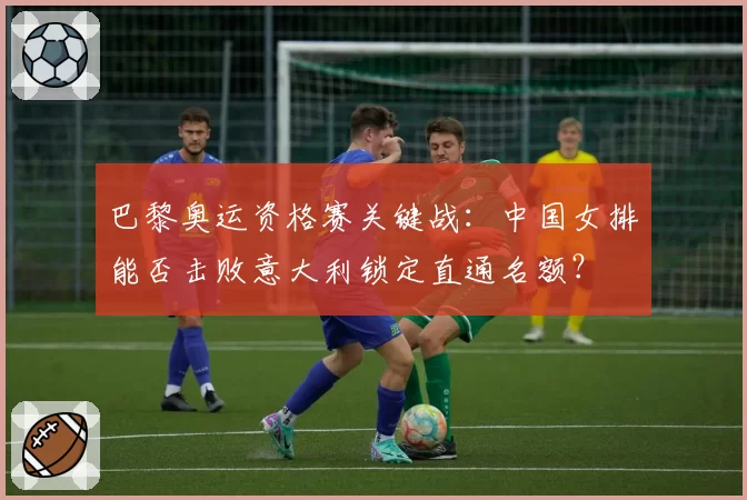 巴黎奥运资格赛关键战：中国女排能否击败意大利锁定直通名额？