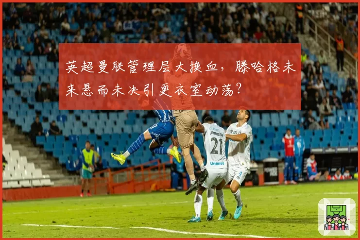 英超曼联管理层大换血，滕哈格未来悬而未决引更衣室动荡？