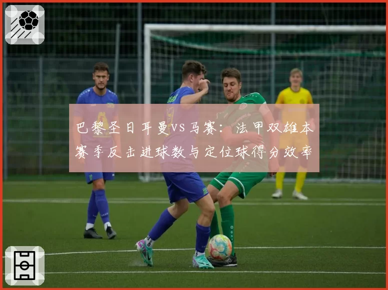 巴黎圣日耳曼vs马赛：法甲双雄本赛季反击进球数与定位球得分效率深度分析