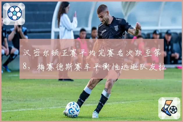 汉密尔顿正赛平均完赛名次跌至第8，梅赛德斯赛车平衡性远逊队友拉塞尔