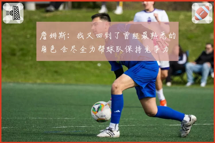 詹姆斯:我又回到了曾经最熟悉的角色 会尽全力帮球队保持竞争力