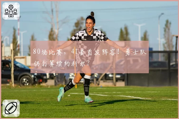 80场比赛,41套首发阵容!勇士队仍打算续约科尔?