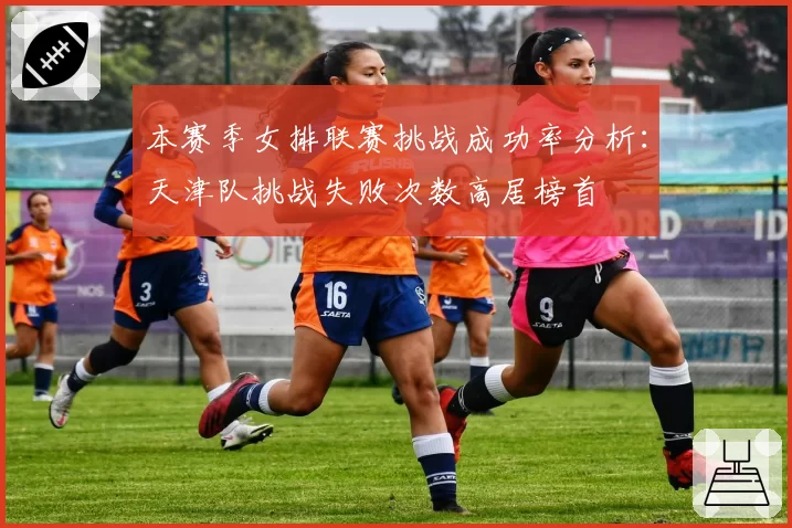 本赛季女排联赛挑战成功率分析：天津队挑战失败次数高居榜首