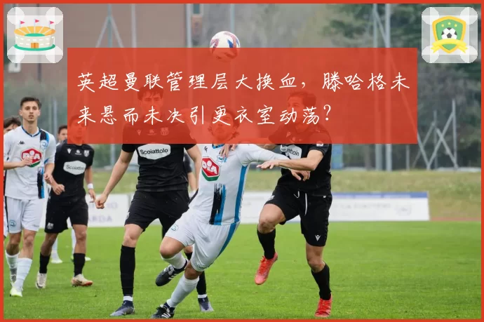 英超曼联管理层大换血，滕哈格未来悬而未决引更衣室动荡？
