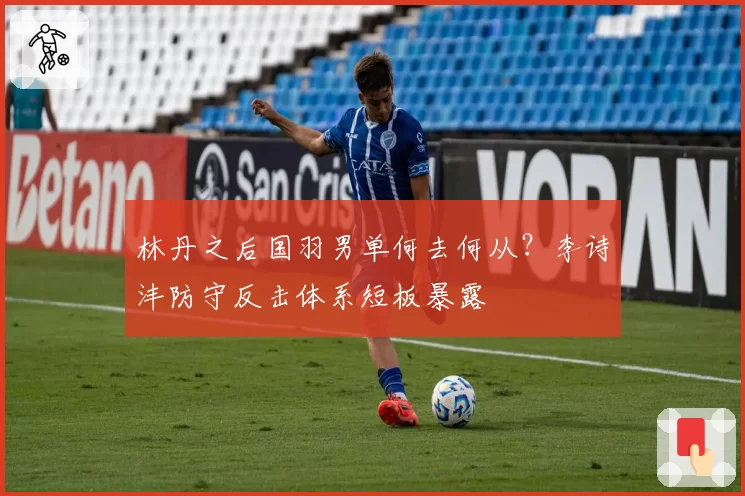 林丹之后国羽男单何去何从?李诗沣防守反击体系短板暴露