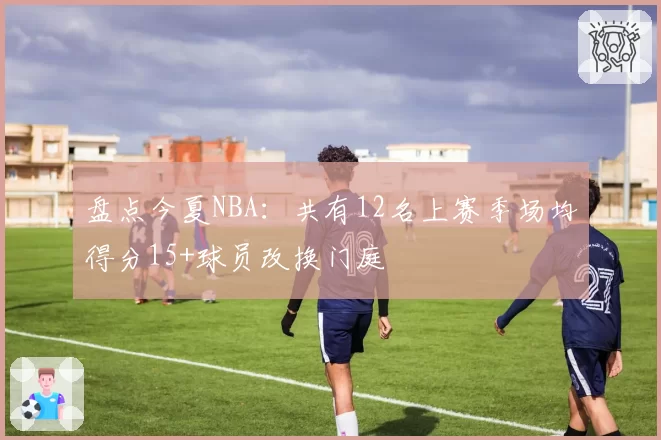 盘点今夏NBA：共有12名上赛季场均得分15+球员改换门庭