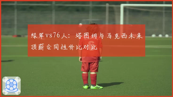 绿军vs76人：塔图姆与马克西未来顶薪合同性价比对比