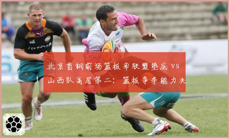 北京首钢前场篮板率联盟垫底 vs 山西队高居第二：篮板争夺能力决定二次进攻机会