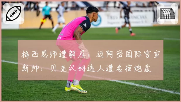梅西恩师遭解雇，迈阿密国际官宣新帅，贝克汉姆选人遭名宿炮轰