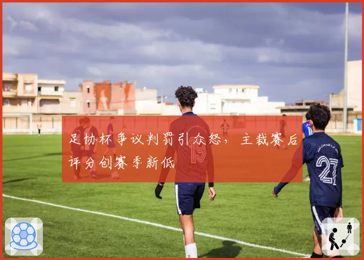 足协杯争议判罚引众怒，主裁赛后评分创赛季新低