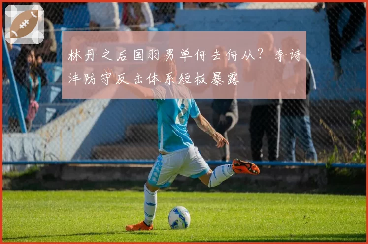 林丹之后国羽男单何去何从?李诗沣防守反击体系短板暴露