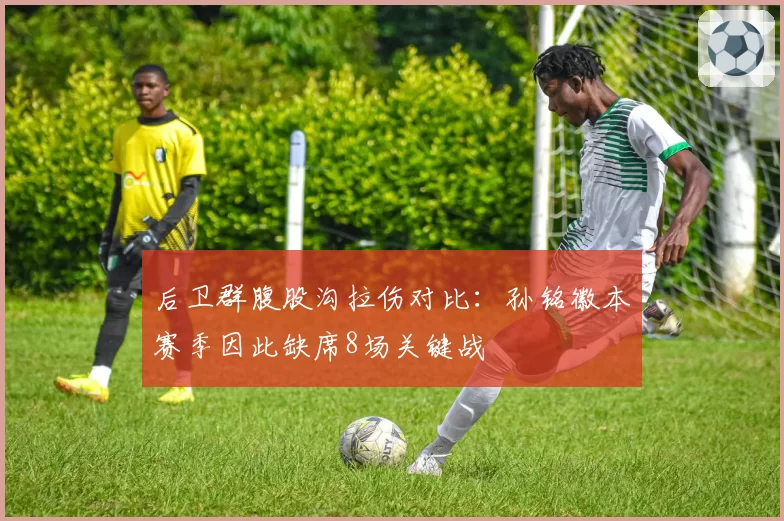 后卫群腹股沟拉伤对比：孙铭徽本赛季因此缺席8场关键战