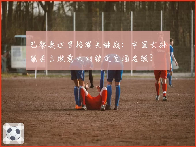 巴黎奥运资格赛关键战：中国女排能否击败意大利锁定直通名额？