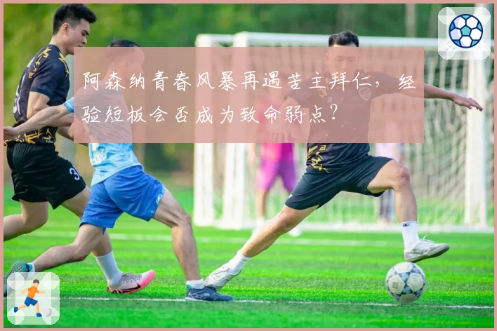 阿森纳青春风暴再遇苦主拜仁，经验短板会否成为致命弱点？