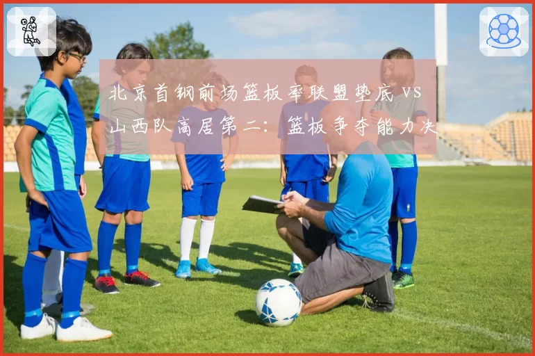 北京首钢前场篮板率联盟垫底 vs 山西队高居第二：篮板争夺能力决定二次进攻机会
