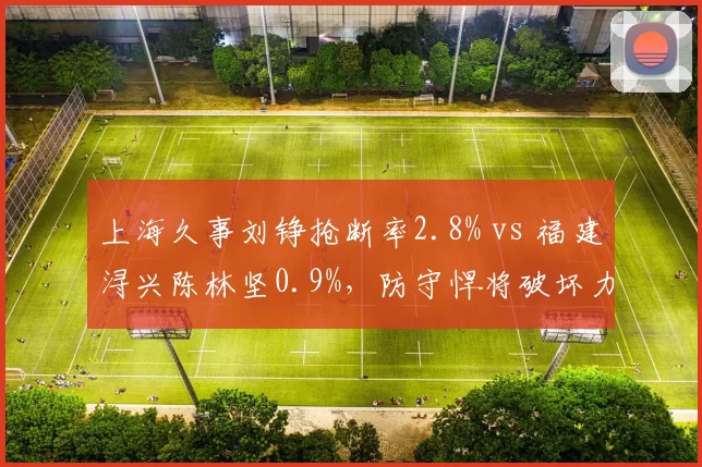 上海久事刘铮抢断率2.8% vs 福建浔兴陈林坚0.9%,防守悍将破坏力高下立判