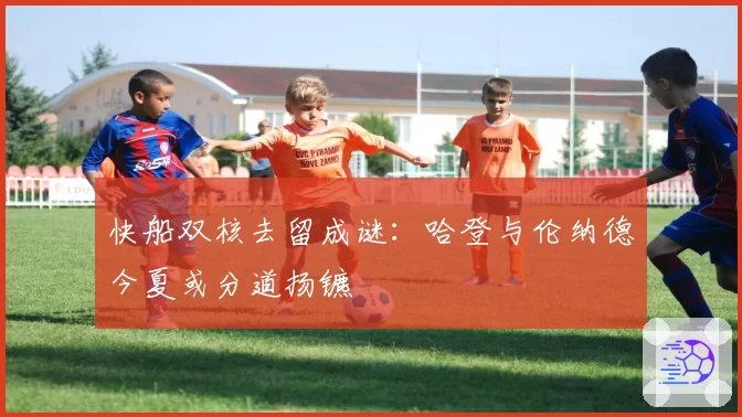 快船双核去留成谜：哈登与伦纳德今夏或分道扬镳