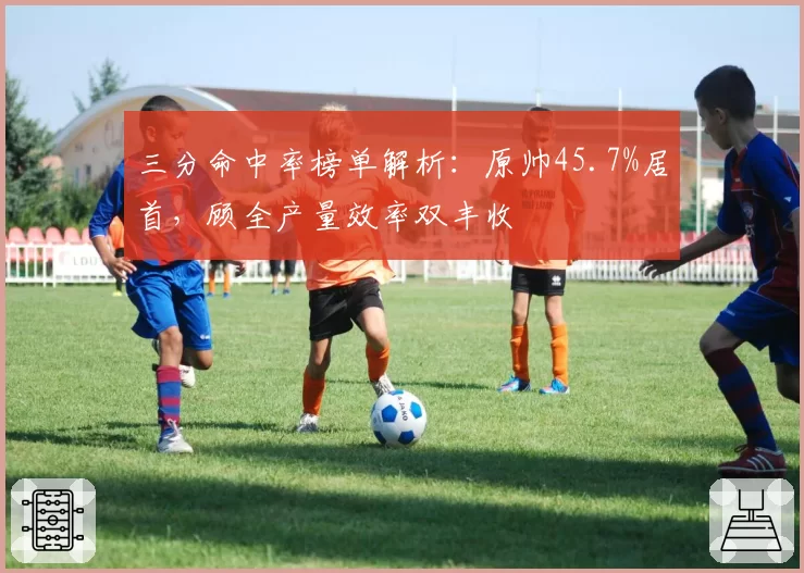 三分命中率榜单解析：原帅45.7%居首，顾全产量效率双丰收