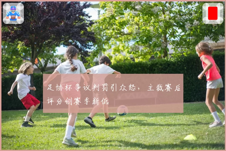 足协杯争议判罚引众怒,主裁赛后评分创赛季新低