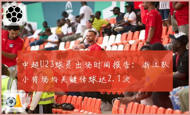 中超U23球员出场时间报告：浙江队小将场均关键传球达2.1次