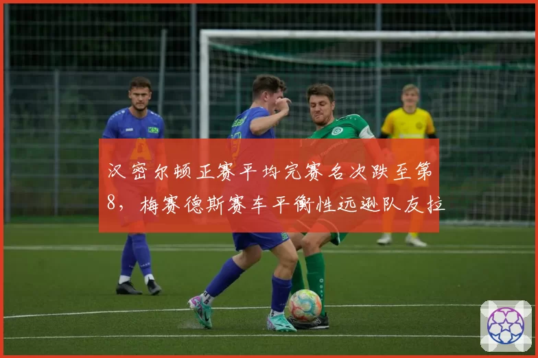 汉密尔顿正赛平均完赛名次跌至第8，梅赛德斯赛车平衡性远逊队友拉塞尔