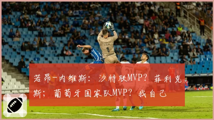 若昂-内维斯:沙特联MVP?菲利克斯;葡萄牙国家队MVP?我自己
