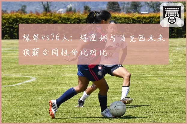绿军vs76人：塔图姆与马克西未来顶薪合同性价比对比